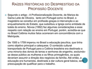 RAÍZES HISTÓRICAS DO DESPRESTÍGIO DA
PROFISSÃO DOCENTE
 Segundo o artigo - A Profissionalização Docente, de Mariza da
Gama Leite de Oliveira, tanto em Portugal como no Brasil, o
magistério se constitui em profissão graças à intervenção e ao
enquadramento do Estado, que substituiu a Igreja como entidade de
tutela do ensino. Nóvoa (1992) faz algumas considerações a esse
respeito com relação ao ensino em Portugal, porém, acredita-se que
no Brasil Colônia muitos fatos ocorreram em concomitância com a
Metrópole.
De 1500 a 1759 imperou no Brasil a educação jesuítica, que tinha
como objetivo principal a catequese. O conteúdo cultural
transportado de Portugal para a Colônia brasileira era destinado a
uma minoria dos donos de terras e senhores de engenho, excluindo-
se desse público as mulheres e os filhos primogênitos, os quais
deveriam assumir a direção dos negócios da família. Até então, a
educação era humanista, destinada a dar cultura geral básica, sem
preocupação de qualificar para o trabalho.
 