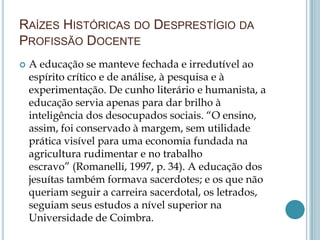 RAÍZES HISTÓRICAS DO DESPRESTÍGIO DA
PROFISSÃO DOCENTE
 A educação se manteve fechada e irredutível ao
espírito crítico e de análise, à pesquisa e à
experimentação. De cunho literário e humanista, a
educação servia apenas para dar brilho à
inteligência dos desocupados sociais. “O ensino,
assim, foi conservado à margem, sem utilidade
prática visível para uma economia fundada na
agricultura rudimentar e no trabalho
escravo” (Romanelli, 1997, p. 34). A educação dos
jesuítas também formava sacerdotes; e os que não
queriam seguir a carreira sacerdotal, os letrados,
seguiam seus estudos a nível superior na
Universidade de Coimbra.
 