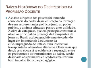 RAÍZES HISTÓRICAS DO DESPRESTÍGIO DA
PROFISSÃO DOCENTE
 A classe dirigente aos poucos foi tomando
consciência do poder dessa educação na formação
de seus representantes políticos junto ao poder
público, e assim a educação passou a ter utilidade.
A obra de catequese, que em princípio constituía o
objetivo principal da presença da Companhia de
Jesus no Brasil, acabou gradativamente cedendo
lugar em importância à educação da
elite, impregnada de uma cultura intelectual
transplantada, alienada e alienante. Observa-se que
desde essa época já se evidencia a separação entre
os produtores e os transmissores do saber, sendo
destinado aos primeiros educadores realizar um
bom trabalho técnico e pedagógico.
 