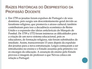 RAÍZES HISTÓRICAS DO DESPRESTÍGIO DA
PROFISSÃO DOCENTE
 Em 1759 os jesuítas foram expulsos de Portugal e de seus
domínios, pois surgiu um descontentamento geral devido ao
fanatismo religioso, que promovia o atraso cultural; também
contribuíram para isso a decadência econômica do Reino
Unido e a expansão das ideias anticlericais do Marquês de
Pombal. De 1759 a 1772 foram inúmeras as dificuldades para
a criação de um novo sistema educacional, pois os
educadores, de formação religiosa, não foram substituídos de
imediato. Assim, transcorreram 13 anos depois da expulsão
dos jesuítas para a nova estruturação. Leigos começaram a ser
introduzidos no ensino e o Estado assumiu pela primeira vez
os encargos da educação. A assunção do ensino pelo Estado
provoca à imagem do professor o que Nóvoa coloca em
relação a Portugal:
 