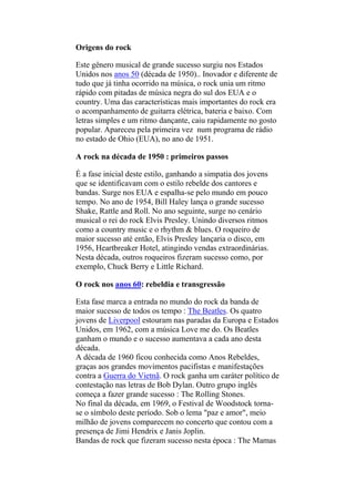 Origens do rock
Este gênero musical de grande sucesso surgiu nos Estados
Unidos nos anos 50 (década de 1950).. Inovador e diferente de
tudo que já tinha ocorrido na música, o rock unia um ritmo
rápido com pitadas de música negra do sul dos EUA e o
country. Uma das características mais importantes do rock era
o acompanhamento de guitarra elétrica, bateria e baixo. Com
letras simples e um ritmo dançante, caiu rapidamente no gosto
popular. Apareceu pela primeira vez num programa de rádio
no estado de Ohio (EUA), no ano de 1951.
A rock na década de 1950 : primeiros passos
É a fase inicial deste estilo, ganhando a simpatia dos jovens
que se identificavam com o estilo rebelde dos cantores e
bandas. Surge nos EUA e espalha-se pelo mundo em pouco
tempo. No ano de 1954, Bill Haley lança o grande sucesso
Shake, Rattle and Roll. No ano seguinte, surge no cenário
musical o rei do rock Elvis Presley. Unindo diversos ritmos
como a country music e o rhythm & blues. O roqueiro de
maior sucesso até então, Elvis Presley lançaria o disco, em
1956, Heartbreaker Hotel, atingindo vendas extraordinárias.
Nesta década, outros roqueiros fizeram sucesso como, por
exemplo, Chuck Berry e Little Richard.
O rock nos anos 60: rebeldia e transgressão
Esta fase marca a entrada no mundo do rock da banda de
maior sucesso de todos os tempo : The Beatles. Os quatro
jovens de Liverpool estouram nas paradas da Europa e Estados
Unidos, em 1962, com a música Love me do. Os Beatles
ganham o mundo e o sucesso aumentava a cada ano desta
década.
A década de 1960 ficou conhecida como Anos Rebeldes,
graças aos grandes movimentos pacifistas e manifestações
contra a Guerra do Vietnã. O rock ganha um caráter político de
contestação nas letras de Bob Dylan. Outro grupo inglês
começa a fazer grande sucesso : The Rolling Stones.
No final da década, em 1969, o Festival de Woodstock torna-
se o símbolo deste período. Sob o lema "paz e amor", meio
milhão de jovens comparecem no concerto que contou com a
presença de Jimi Hendrix e Janis Joplin.
Bandas de rock que fizeram sucesso nesta época : The Mamas
 