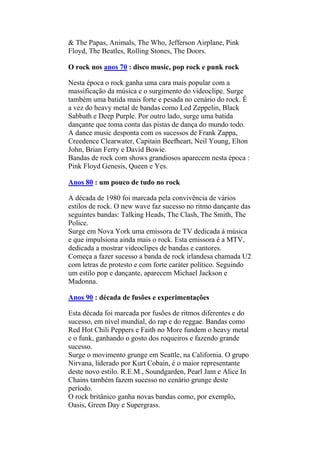 & The Papas, Animals, The Who, Jefferson Airplane, Pink
Floyd, The Beatles, Rolling Stones, The Doors.
O rock nos anos 70 : disco music, pop rock e punk rock
Nesta época o rock ganha uma cara mais popular com a
massificação da música e o surgimento do videoclipe. Surge
também uma batida mais forte e pesada no cenário do rock. É
a vez do heavy metal de bandas como Led Zeppelin, Black
Sabbath e Deep Purple. Por outro lado, surge uma batida
dançante que toma conta das pistas de dança do mundo todo.
A dance music desponta com os sucessos de Frank Zappa,
Creedence Clearwater, Capitain Beefheart, Neil Young, Elton
John, Brian Ferry e David Bowie.
Bandas de rock com shows grandiosos aparecem nesta época :
Pink Floyd Genesis, Queen e Yes.
Anos 80 : um pouco de tudo no rock
A década de 1980 foi marcada pela convivência de vários
estilos de rock. O new wave faz sucesso no ritmo dançante das
seguintes bandas: Talking Heads, The Clash, The Smith, The
Police.
Surge em Nova York uma emissora de TV dedicada à música
e que impulsiona ainda mais o rock. Esta emissora é a MTV,
dedicada a mostrar videoclipes de bandas e cantores.
Começa a fazer sucesso a banda de rock irlandesa chamada U2
com letras de protesto e com forte caráter político. Seguindo
um estilo pop e dançante, aparecem Michael Jackson e
Madonna.
Anos 90 : década de fusões e experimentações
Esta década foi marcada por fusões de ritmos diferentes e do
sucesso, em nível mundial, do rap e do reggae. Bandas como
Red Hot Chili Peppers e Faith no More fundem o heavy metal
e o funk, ganhando o gosto dos roqueiros e fazendo grande
sucesso.
Surge o movimento grunge em Seattle, na California. O grupo
Nirvana, liderado por Kurt Cobain, é o maior representante
deste novo estilo. R.E.M., Soundgarden, Pearl Jam e Alice In
Chains também fazem sucesso no cenário grunge deste
período.
O rock britânico ganha novas bandas como, por exemplo,
Oasis, Green Day e Supergrass.
 