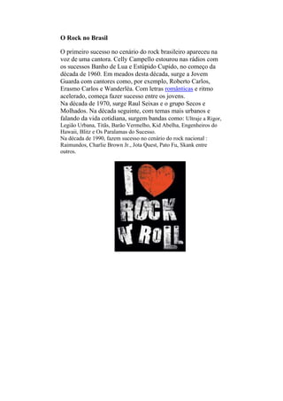 O Rock no Brasil
O primeiro sucesso no cenário do rock brasileiro apareceu na
voz de uma cantora. Celly Campello estourou nas rádios com
os sucessos Banho de Lua e Estúpido Cupido, no começo da
década de 1960. Em meados desta década, surge a Jovem
Guarda com cantores como, por exemplo, Roberto Carlos,
Erasmo Carlos e Wanderléa. Com letras românticas e ritmo
acelerado, começa fazer sucesso entre os jovens.
Na década de 1970, surge Raul Seixas e o grupo Secos e
Molhados. Na década seguinte, com temas mais urbanos e
falando da vida cotidiana, surgem bandas como: Ultraje a Rigor,
Legião Urbana, Titãs, Barão Vermelho, Kid Abelha, Engenheiros do
Hawaii, Blitz e Os Paralamas do Sucesso.
Na década de 1990, fazem sucesso no cenário do rock nacional :
Raimundos, Charlie Brown Jr., Jota Quest, Pato Fu, Skank entre
outros.
 