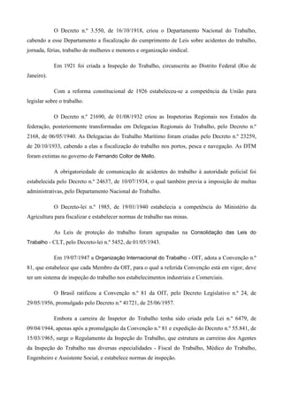 O Decreto n.º 3.550, de 16/10/1918, criou o Departamento Nacional do Trabalho,
cabendo a esse Departamento a fiscalização do cumprimento de Leis sobre acidentes do trabalho,
jornada, férias, trabalho de mulheres e menores e organização sindical.

            Em 1921 foi criada a Inspeção do Trabalho, circunscrita ao Distrito Federal (Rio de
Janeiro).

            Com a reforma constitucional de 1926 estabeleceu-se a competência da União para
legislar sobre o trabalho.

            O Decreto n.º 21690, de 01/08/1932 criou as Inspetorias Regionais nos Estados da
federação, posteriormente transformadas em Delegacias Regionais do Trabalho, pelo Decreto n.º
2168, de 06/05/1940. As Delegacias do Trabalho Marítimo foram criadas pelo Decreto n.º 23259,
de 20/10/1933, cabendo a elas a fiscalização do trabalho nos portos, pesca e navegação. As DTM
foram extintas no governo de Fernando Collor de Mello.

            A obrigatoriedade de comunicação de acidentes do trabalho à autoridade policial foi
estabelecida pelo Decreto n.º 24637, de 10/07/1934, o qual também previa a imposição de multas
administrativas, pelo Departamento Nacional do Trabalho.

            O Decreto-lei n.º 1985, de 19/01/1940 estabelecia a competência do Ministério da
Agricultura para fiscalizar e estabelecer normas de trabalho nas minas.

            As Leis de proteção do trabalho foram agrupadas na Consolidação das Leis do
Trabalho - CLT, pelo Decreto-lei n.º 5452, de 01/05/1943.

            Em 19/07/1947 a Organização Internacional do Trabalho - OIT, adota a Convenção n.º
81, que estabelece que cada Membro da OIT, para o qual a referida Convenção está em vigor, deve
ter um sistema de inspeção do trabalho nos estabelecimentos industriais e Comerciais.

            O Brasil ratificou a Convenção n.º 81 da OIT, pelo Decreto Legislativo n.º 24, de
29/05/1956, promulgado pelo Decreto n.º 41721, de 25/06/1957.

            Embora a carreira de Inspetor do Trabalho tenha sido criada pela Lei n.º 6479, de
09/04/1944, apenas após a promulgação da Convenção n.º 81 e expedição do Decreto n.º 55.841, de
15/03/1965, surge o Regulamento da Inspeção do Trabalho, que estrutura as carreiras dos Agentes
da Inspeção do Trabalho nas diversas especialidades - Fiscal do Trabalho, Médico do Trabalho,
Engenheiro e Assistente Social, e estabelece normas de inspeção.
 