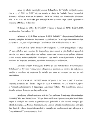 Ainda em relação à evolução histórica da Legislação do Trabalho no Brasil podemos
citar a Lei n.º 5161, de 21/10/1966, que autoriza a criação da Fundação Centro Nacional de
Segurança, Higiene e Medicina do Trabalho - FUNDACENTRO, cuja denominação foi alterada
pela Lei n.º 7133, de 26/10/1983, para Fundação Centro Nacional Jorge Duprat Figueiredo de
Segurança e Medicina do Trabalho.

           O Decreto n.º 95461, de 11/12/1987, revigorou o Decreto n.º 41721, de 25/06/1957,
rerratificando a Convenção n.º 81.

           A Portaria n. 32, de 29 de novembro de 1968, do DNSHT - Departamento Nacional de
Segurança e Higiene do Trabalho, dispõe sobre a organização de CIPAs, regulamentando os artigos
158 e 164 da CLT, com redação dada pelo Decreto-Lei n. 229, de 28 de fevereiro de 1967.

           Em 05/04/1971 o Brasil denunciou a Convenção n.º 81, devido principalmente ao artigo
6.º, que estabelece que o estatuto do funcionalismo deve garantir a estabilidade do pessoal da
inspeção e os tornem independentes de qualquer mudança de governo ou de qualquer influência
externa indevida, além do parágrafo 2, do artigo 11.º , que prevê a indenização de todas as despesas
acessórias dos inspetores do trabalho, necessárias ao exercício de suas funções.

           A Portaria n.º 3237, de 17 de julho de 1972, que fazia parte do "Plano de Valorização do
Trabalhador" do Governo Federal, tornou obrigatória a existência de serviços de medicina do
trabalho e engenharia de segurança do trabalho em todas as empresas com um ou mais
trabalhadores.

           A Lei n.º 6514, de 22/12/1977, alterou o Capítulo V, do Título II, da CLT, relativo à
Segurança e Medicina do Trabalho - artigos 154 a 201. A Portaria n.º 3214, de 08/06/1978, aprova
as Normas Regulamentadoras de Segurança e Medicina do Trabalho - NR. Essas Normas tem sido
alteradas ao longo do tempo, por diversas Portarias.

           Atualmente o Brasil adota uma série de Convenções da Organização Internacional do
Trabalho (OIT). As Convenções da OIT que foram ratificadas e promulgadas pelo Brasil deram
origem a alterações nas Normas Regulamentadoras pertinentes a cada assunto abrangido pela
referida Convenção. As Normas Regulamentadoras tem sido alteradas nos últimos anos, tanto para
fazer frente à evolução dos métodos produtivos e relações do trabalho quanto para adequar-se às
Convenções da OIT promulgadas pela Brasil.
 