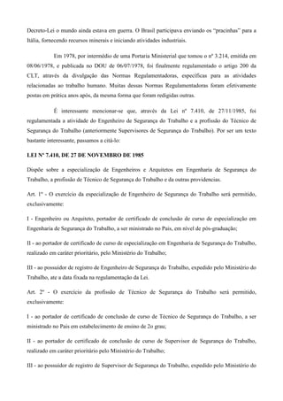 Decreto-Lei o mundo ainda estava em guerra. O Brasil participava enviando os “pracinhas” para a
Itália, fornecendo recursos minerais e iniciando atividades industriais.

            Em 1978, por intermédio de uma Portaria Ministerial que tomou o nº 3.214, emitida em
08/06/1978, e publicada no DOU de 06/07/1978, foi finalmente regulamentado o artigo 200 da
CLT, através da divulgação das Normas Regulamentadoras, específicas para as atividades
relacionadas ao trabalho humano. Muitas dessas Normas Regulamentadoras foram efetivamente
postas em prática anos após, da mesma forma que foram redigidas outras.

            É interessante mencionar-se que, através da Lei nº 7.410, de 27/11/1985, foi
regulamentada a atividade do Engenheiro de Segurança do Trabalho e a profissão do Técnico de
Segurança do Trabalho (anteriormente Supervisores de Segurança do Trabalho). Por ser um texto
bastante interessante, passamos a citá-lo:

LEI Nº 7.410, DE 27 DE NOVEMBRO DE 1985

Dispõe sobre a especialização de Engenheiros e Arquitetos em Engenharia de Segurança do
Trabalho, a profissão de Técnico de Segurança do Trabalho e da outras providencias.

Art. 1º - O exercício da especialização de Engenheiro de Segurança do Trabalho será permitido,
exclusivamente:

I - Engenheiro ou Arquiteto, portador de certificado de conclusão de curso de especialização em
Engenharia de Segurança do Trabalho, a ser ministrado no Pais, em nível de pós-graduação;

II - ao portador de certificado de curso de especialização em Engenharia de Segurança do Trabalho,
realizado em caráter prioritário, pelo Ministério do Trabalho;

III - ao possuidor de registro de Engenheiro de Segurança do Trabalho, expedido pelo Ministério do
Trabalho, ate a data fixada na regulamentação da Lei.

Art. 2º - O exercício da profissão de Técnico de Segurança do Trabalho será permitido,
exclusivamente:

I - ao portador de certificado de conclusão de curso de Técnico de Segurança do Trabalho, a ser
ministrado no Pais em estabelecimento de ensino de 2o grau;

II - ao portador de certificado de conclusão de curso de Supervisor de Segurança do Trabalho,
realizado em caráter prioritário pelo Ministério do Trabalho;

III - ao possuidor de registro de Supervisor de Segurança do Trabalho, expedido pelo Ministério do
 