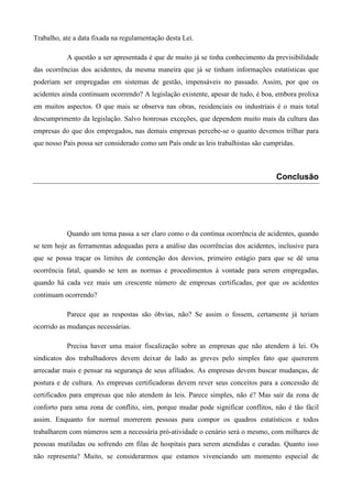 Trabalho, ate a data fixada na regulamentação desta Lei.

           A questão a ser apresentada é que de muito já se tinha conhecimento da previsibilidade
das ocorrências dos acidentes, da mesma maneira que já se tinham informações estatísticas que
poderiam ser empregadas em sistemas de gestão, impensáveis no passado. Assim, por que os
acidentes ainda continuam ocorrendo? A legislação existente, apesar de tudo, é boa, embora prolixa
em muitos aspectos. O que mais se observa nas obras, residenciais ou industriais é o mais total
descumprimento da legislação. Salvo honrosas exceções, que dependem muito mais da cultura das
empresas do que dos empregados, nas demais empresas percebe-se o quanto devemos trilhar para
que nosso País possa ser considerado como um País onde as leis trabalhistas são cumpridas.



                                                                                   Conclusão




           Quando um tema passa a ser claro como o da contínua ocorrência de acidentes, quando
se tem hoje as ferramentas adequadas pera a análise das ocorrências dos acidentes, inclusive para
que se possa traçar os limites de contenção dos desvios, primeiro estágio para que se dê uma
ocorrência fatal, quando se tem as normas e procedimentos à vontade para serem empregadas,
quando há cada vez mais um crescente número de empresas certificadas, por que os acidentes
continuam ocorrendo?

           Parece que as respostas são óbvias, não? Se assim o fossem, certamente já teriam
ocorrido as mudanças necessárias.

           Precisa haver uma maior fiscalização sobre as empresas que não atendem à lei. Os
sindicatos dos trabalhadores devem deixar de lado as greves pelo simples fato que quererem
arrecadar mais e pensar na segurança de seus afiliados. As empresas devem buscar mudanças, de
postura e de cultura. As empresas certificadoras devem rever seus conceitos para a concessão de
certificados para empresas que não atendem às leis. Parece simples, não é? Mas sair da zona de
conforto para uma zona de conflito, sim, porque mudar pode significar conflitos, não é tão fácil
assim. Enquanto for normal morrerem pessoas para compor os quadros estatísticos e todos
trabalharem com números sem a necessária pró-atividade o cenário será o mesmo, com milhares de
pessoas mutiladas ou sofrendo em filas de hospitais para serem atendidas e curadas. Quanto isso
não representa? Muito, se considerarmos que estamos vivenciando um momento especial de
 