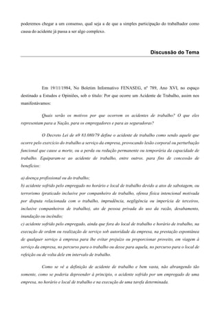 poderemos chegar a um consenso, qual seja a de que a simples participação do trabalhador como
causa do acidente já passa a ser algo complexo.



                                                                      Discussão do Tema




              Em 19/11/1984, No Boletim Informativo FENASEG, nº 789, Ano XVI, no espaço
destinado a Estudos e Opiniões, sob o título: Por que ocorre um Acidente de Trabalho, assim nos
manifestávamos:

              Quais serão os motivos por que ocorrem os acidentes de trabalho? O que eles
representam para a Nação, para os empregadores e para as seguradoras?

              O Decreto Lei de n9 83.080/79 define o acidente de trabalho como sendo aquele que
ocorre pelo exercício do trabalho a serviço da empresa, provocando lesão corporal ou perturbação
funcional que cause a morte, ou a perda ou redução permanente ou temporária da capacidade de
trabalho. Equiparam-se ao acidente de trabalho, entre outros. para fins de concessão de
benefícios:

a) doença profissional ou do trabalho;
b) acidente sofrido pelo empregado no horário e local de trabalho devido a atos de sabotagem, ou
terrorismo (praticado inclusive por companheiro de trabalho, ofensa física intencional motivada
por disputa relacionada com o trabalho, imprudência, negligência ou imperícia de terceiros,
inclusive companheiros de trabalho), ato de pessoa privada do uso da razão, desabamento,
inundação ou incêndio;
c) acidente sofrido pelo empregado, ainda que fora do local de trabalho e horário de trabalho, na
execução de ordem ou realização de serviço sob autoridade da empresa, na prestação espontânea
de qualquer serviço à empresa para lhe evitar prejuízo ou proporcionar proveito, em viagem à
serviço da empresa, no percurso para o trabalho ou desse para aquela, no percurso para o local de
refeição ou de volta dele em intervalo de trabalho.

              Como se vê a definição de acidente de trabalho e bem vasta, não abrangendo tão
somente, como se poderia depreender à principio, o acidente sofrido por um empregado de uma
empresa, no horário e local de trabalho e na execução de uma tarefa determinada.
 