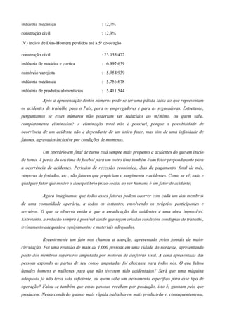 indústria mecânica                         : 12,7%
construção civil                           : 12,3%

IV) índice de Dias-Homem perdidos até a 5ª colocação

construção civil                           : 23.055.472
indústria de madeira e cortiça             : 6.992.659
comércio varejista                         : 5.954.939
indústria mecânica                         : 5.756.678
indústria de produtos alimentícios         : 5.411.544

           Após a apresentação destes números pode-se ter uma pálida idéia do que representam
os acidentes de trabalho para o Pais, para os empregadores e para as seguradoras. Entretanto,
perguntamos se esses números não poderiam ser reduzidos ao m{mimo, ou quem sabe,
completamente eliminados? A eliminação total não é possível, porque a possibilidade de
ocorrência de um acidente não é dependente de um único fator, mas sim de uma infinidade de
fatores, agravados inclusive por condições de momento.

           Um operário em final de turno está sempre mais propenso a acidentes do que em inicio
de turno. A perda do seu time de futebol para um outro time também é um fator preponderante para
a ocorrência de acidentes. Períodos de recessão econômica, dias de pagamento, final de mês,
vésperas de feriados, etc., são fatores que propiciam o surgimento e acidentes. Como se vê, todo e
qualquer fator que motive o desequilíbrio psico-social ao ser humano é um fator de acidente;

           Agora imaginemos que todos esses fatores podem ocorrer com cada um dos membros
de uma comunidade operária, a todos os instantes, envolvendo os próprios participantes e
terceiros. O que se observa então é que a erradicação dos acidentes é uma obra impossível.
Entretanto, a redução sempre é possível desde que sejam criadas condições condignas de trabalho,
treinamento adequado e equipamentos e materiais adequados.

           Recentemente um fato nos chamou a atenção, apresentado pelos jornais de maior
circulação. Foi uma reunião de mais de 1.000 pessoas em uma cidade do nordeste, apresentando
parte dos membros superiores amputada por motores de desfibrar sisal. A cena apresentada das
pessoas expondo as partes de seu coroo amputadas foi chocante para todos nós. O que faltou
àqueles homens e mulheres para que não tivessem sido acidentados? Será que uma máquina
adequada já não teria sido suficiente, ou quem sabe um treinamento especifico para esse tipo de
operação? Falou-se também que essas pessoas recebem por produção, isto é, ganham pelo que
produzem. Nessa condição quanto mais rápida trabalharem mais produzirão e, consequentemente,
 