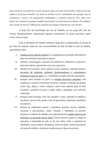 mais receberão. Se montarmos a nossa sequência lógica dos fatos apresentados, verificaremos que
tratam-se de pessoas humildes, sem muito ou nenhum recurso, trabalhando sem qualquer tipo de
treinamento e técnica, em equipamentos inadequadas e condições adversas. Ora, todos esses
fatores são contrários a qualquer medida de prevenção ou erradicação de acidentes. O resultado é
uma reunião de mais de 1.000 pessoas expondo suas chagas e brigando por seus direitos.

             A Seção XV, da Consolidação das Leis do Trabalho, em seu artigo 200, trata das
Normas Regulamentadoras, apresentando algumas considerações de caráter preventivo (grifo
nosso), como se segue:

             Cabe ao Ministério do Trabalho estabelecer disposições complementares às normas de
que trata este Capítulo, tendo em vista as peculiaridades de cada atividade ou setor de trabalho,
especialmente sobre:

        I.    medidas de prevenção de acidentes e os equipamentos de proteção individual em
              obras de construção, demolição ou reparos;
       II.    depósitos, armazenagem e manuseio de combustíveis, inflamáveis e explosivos,
              bem como trânsito e permanência nas áreas respectivas;
      III.    trabalho em escavações, túneis, galerias, minas e pedreiras, sobretudo quanto à
              prevenção de explosões, incêndios, desmoronamentos e soterramentos,
              eliminação de poeiras, gases, etc., e facilidades de rápida saída dos empregados;
      IV.     proteção contra incêndio em geral e as medidas preventivas adequadas, com
              exigências ao especial revestimento de portas e paredes, construção de paredes
              contra fogo, diques e outros anteparos, assim como garantia geral de fácil
              circulação, corredores de acesso e saídas amplas e protegidas, com suficiente
              sinalização;
      V.      proteção contra insolação, calor, frio, umidade e ventos, sobretudo no trabalho a
              céu aberto, com provisão, quanto a este, de água potável, alojamento e profilaxia
              de endemias;
      VI.     proteção do trabalhador exposto a substâncias químicas nocivas, radiações
              ionizantes e não-ionizantes, ruídos, vibrações e trepidações ou pressões
              anormais ao ambiente de trabalho, com especificação das medidas cabíveis para
              eliminação ou atenuação desses efeitos, limites máximos quanto ao tempo de
              exposição, à intensidade da ação ou de seus efeitos sobre o organismo do
              trabalhador, exames médicos obrigatórios, limites de idade, controle permanente
              dos locais de trabalho e das demais exigências que se façam necessárias;
 