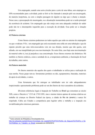 Um empregado, usando uma serra circular para o corte de uma tábua, sem empregar os
EPIs recomendados para a atividade, pode se ferir se for chamado á atenção pelo seu encarregado,
de maneira inoportuna, ou com a simples passagem de alguém ou algo que o chame a atenção.
Nesse caso, a preocupação do encarregado, ou a desatenção momentânea pode ser a razão principal
da ocorrência do acidente. Um empregado que não esteja com uma adequada condição de saúde
pode não ter o desempenho requerido para a execução da atividade. Essa pode ser a situação
propícia.

4.5 Fatores externos

            Como fatores externos poderemos ter todos aqueles que estão no entorno do empregado
ou que o rodeiam. P.Ex.: um empregado que está executando uma solda em uma tubulação e que de
repente percebe que uma retro-escavadeira vem em sua direção, mesmo que não queira, será
afetado, em sua tranqüilidade por essa movimentação. De outra feita, caso haja uma movimentação
de material sobre si, isso já prejudica a sua concentração. Esses fatores externos são dinâmicos. Há
também os fatores estáticos, como a umidade do ar, a temperatura ambiente, a iluminação do local
de trabalho, entre outros.

4.6 Fatores materiais

            Os fatores materiais são aqueles dos quais o trabalhador se utiliza para a realização de
suas tarefas. Nesse grupo tem-se: ferramentas portáteis ou não, equipamentos, bancadas, materiais
de apoio às atividades, e outros.

            Uma ferramenta que foi entregue ao trabalhador sem ter sido adequadamente
inspecionada e apresentando problemas pode ser um dos fatores de risco causadores de acidentes.

            2Existem referências legais à Inspeção do Trabalho no Brasil que remontam ao século
XIX, como o Decreto n.º 1313 de 17/01/1891, mas o mesmo tratava apenas de normas relativas ao
trabalho de crianças no Distrito Federal (na época, a cidade do Rio de Janeiro) e nunca foi
respeitado. Cabia aos Estados a competência para legislar sobre o trabalho e a inspeção era
inviabilizada pelos interesses patronais.




2
 Texto extraído da Wikipédia a Enciclopédia livre,
http://pt.wikipedia.org/wiki/Anexo:Cronologia_da_Legisla%C3%A7%C3%A3o_de_Seguran%C3%A7a_e_Sa
%C3%BAde_no_Trabalho_no_Brasil, acessado em 25/02/2012
 