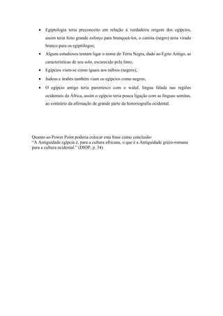 •   Egiptologia teria preconceito em relação à verdadeira origem dos egípcios,
       assim teria feito grande esforço para branqueá-los, o camita (negro) teria virado
       branco para os egiptólogos;
   •   Alguns estudiosos tentam ligar o nome de Terra Negra, dado ao Egito Antigo, as
       características de seu solo, escurecido pelo limo;
   •   Egípcios viam-se como iguais aos núbios (negros);
   •   Judeus e árabes também viam os egípcios como negros;
   •   O egípcio antigo teria parentesco com o walaf, língua falada nas regiões
       ocidentais da África, assim o egípcio teria pouca ligação com as línguas semitas,
       ao contrário da afirmação de grande parte da historiografia ocidental.




Quanto ao Power Point poderia colocar esta frase como conclusão:
“A Antiguidade egípcia é, para a cultura africana, o que é a Antiguidade greco-romana
para a cultura ocidental.” (DIOP, p. 34)
 