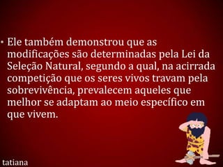 • Ele também demonstrou que as
modificações são determinadas pela Lei da
Seleção Natural, segundo a qual, na acirrada
competição que os seres vivos travam pela
sobrevivência, prevalecem aqueles que
melhor se adaptam ao meio específico em
que vivem.
tatiana
 