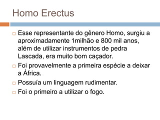 Homo Erectus







Esse representante do gênero Homo, surgiu a
aproximadamente 1milhão e 800 mil anos,
além de utilizar instrumentos de pedra
Lascada, era muito bom caçador.
Foi provavelmente a primeira espécie a deixar
a África.
Possuía um linguagem rudimentar.
Foi o primeiro a utilizar o fogo.

 
