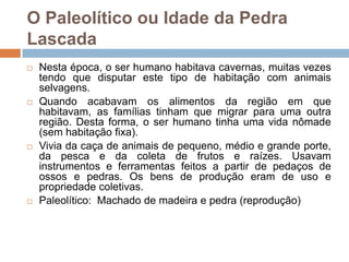 O Paleolítico ou Idade da Pedra
Lascada








Nesta época, o ser humano habitava cavernas, muitas vezes
tendo que disputar este tipo de habitação com animais
selvagens.
Quando acabavam os alimentos da região em que
habitavam, as famílias tinham que migrar para uma outra
região. Desta forma, o ser humano tinha uma vida nômade
(sem habitação fixa).
Vivia da caça de animais de pequeno, médio e grande porte,
da pesca e da coleta de frutos e raízes. Usavam
instrumentos e ferramentas feitos a partir de pedaços de
ossos e pedras. Os bens de produção eram de uso e
propriedade coletivas.
Paleolítico: Machado de madeira e pedra (reprodução)

 