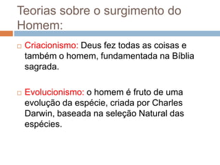 Teorias sobre o surgimento do
Homem:


Criacionismo: Deus fez todas as coisas e
também o homem, fundamentada na Bíblia
sagrada.



Evolucionismo: o homem é fruto de uma
evolução da espécie, criada por Charles
Darwin, baseada na seleção Natural das
espécies.

 