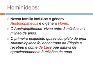 Hominídeos:






Nessa família inclui-se o gênero
Australopithecus e o gênero Homo.
O Australopithecus viveu entre 3 milhões a 1
milhão de anos.
O primeiro esqueleto quase completo de uma
Auastralopiteco foi encontrado na Etiópia e
recebeu o nome de Lucy que datava de
aproximadamente 3 milhões de anos.

 