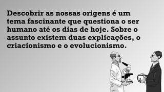 Descobrir as nossas origens é um
tema fascinante que questiona o ser
humano até os dias de hoje. Sobre o
assunto existem duas explicações, o
criacionismo e o evolucionismo.
 
