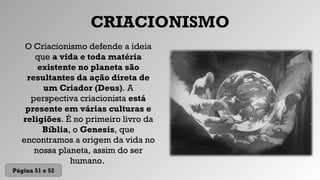 CRIACIONISMO
O Criacionismo defende a ideia
que a vida e toda matéria
existente no planeta são
resultantes da ação direta de
um Criador (Deus). A
perspectiva criacionista está
presente em várias culturas e
religiões. É no primeiro livro da
Bíblia, o Genesis, que
encontramos a origem da vida no
nossa planeta, assim do ser
humano.
Página 51 e 52
 