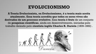 EVOLUCIONISMO
A Teoria Evolucionista, ou Evolucionismo, é a teoria mais aceita
atualmente. Essa teoria acredita que todos os seres vivos são
derivados de um processo evolutivo. Essa teoria é fruto de um conjunto
de pesquisas científicas, ainda em desenvolvimento, iniciadas pelo
trabalho deixado pelo cientista inglês Charles R. Darwin (1809-1882) .
 