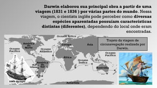 Darwin elaborou sua principal obra a partir de uma
viagem (1831 e 1836 ) por várias partes do mundo. Nessa
viagem, o cientista inglês pode perceber como diversas
espécies aparentadas possuíam características
distintas (diferentes), dependendo do local onde eram
encontradas.
Trajeto da viagem de
circunavegação realizada por
Darwin.
 