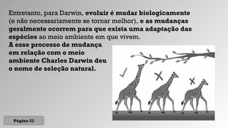 A esse processo de mudança
em relação com o meio
ambiente Charles Darwin deu
o nome de seleção natural.
Página 53
Entretanto, para Darwin, evoluir é mudar biologicamente
(e não necessariamente se tornar melhor), e as mudanças
geralmente ocorrem para que exista uma adaptação das
espécies ao meio ambiente em que vivem.
 