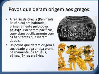 Povos que deram origem aos gregos:
• A região da Grécia (Península
  Balcânica) era habitada,
  primeiramente pelo povo
  pelasgo. Por serem pacíficos,
  conviviam pacificamente com
  os habitantes que vieram
  depois.
• Os povos que deram origem à
  sociedade grega antiga eram,
  basicamente, os aqueus,
  eólios, jônios e dórios.
 