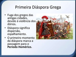 Primeira Diáspora Grega
• Fuga dos gregos das
  antigas cidades,
  devido à violência dos
  dórios.
• Diáspora significa
  dispersão,
  espalhamento.
• O primeiro momento
  da diáspora marca a
  passagem para o
  Período Homérico.
 