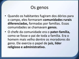 Os genos
• Quando os habitantes fugiram dos dórios para
  o campo, eles formaram comunidades rurais
  diferenciadas, formadas por famílias. Essas
  comunidades se chamavam genos.
• O chefe da comunidade era o pater-família,
  como se fosse o pai de toda a família. Era o
  homem mais velho dentre os moradores do
  geno. Ele exercia o papel de juiz, líder
  religioso e administrativo.
 