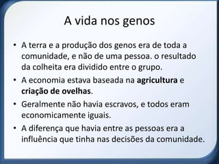 A vida nos genos
• A terra e a produção dos genos era de toda a
  comunidade, e não de uma pessoa. o resultado
  da colheita era dividido entre o grupo.
• A economia estava baseada na agricultura e
  criação de ovelhas.
• Geralmente não havia escravos, e todos eram
  economicamente iguais.
• A diferença que havia entre as pessoas era a
  influência que tinha nas decisões da comunidade.
 