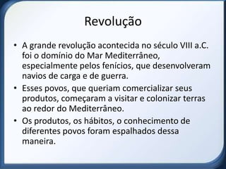 Revolução
• A grande revolução acontecida no século VIII a.C.
  foi o domínio do Mar Mediterrâneo,
  especialmente pelos fenícios, que desenvolveram
  navios de carga e de guerra.
• Esses povos, que queriam comercializar seus
  produtos, começaram a visitar e colonizar terras
  ao redor do Mediterrâneo.
• Os produtos, os hábitos, o conhecimento de
  diferentes povos foram espalhados dessa
  maneira.
 