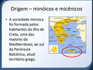 Origem – minóicos e micênicos
• A sociedade minoica
  foi formada pelos
  habitantes da ilha de
  Creta, uma das
  maiores do
  Mediterrâneo, ao sul
  da Península
  Balcânica, atual
  território grego.
 