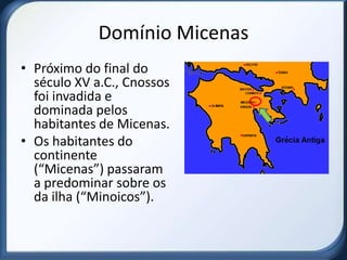 Domínio Micenas
• Próximo do final do
  século XV a.C., Cnossos
  foi invadida e
  dominada pelos
  habitantes de Micenas.
• Os habitantes do
  continente
  (“Micenas”) passaram
  a predominar sobre os
  da ilha (“Minoicos”).
 