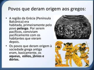 Povos que deram origem aos gregos:
• A região da Grécia (Península
  Balcânica) era
  habitada, primeiramente pelo
  povo pelasgo. Por serem
  pacíficos, conviviam
  pacificamente com os
  habitantes que vieram
  depois.
• Os povos que deram origem à
  sociedade grega antiga
  eram, basicamente, os
  aqueus, eólios, jônios e
  dórios.
 