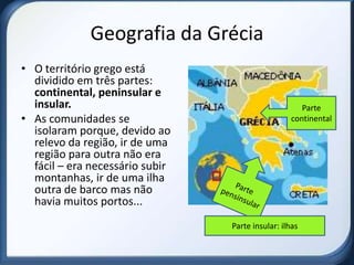 Geografia da Grécia
• O território grego está
  dividido em três partes:
  continental, peninsular e
  insular.                                           Parte
• As comunidades se                               continental
  isolaram porque, devido ao
  relevo da região, ir de uma
  região para outra não era
  fácil – era necessário subir
  montanhas, ir de uma ilha
  outra de barco mas não
  havia muitos portos...
                                 Parte insular: ilhas
 
