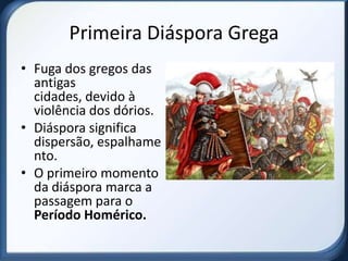 Primeira Diáspora Grega
• Fuga dos gregos das
  antigas
  cidades, devido à
  violência dos dórios.
• Diáspora significa
  dispersão, espalhame
  nto.
• O primeiro momento
  da diáspora marca a
  passagem para o
  Período Homérico.
 