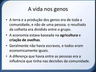 A vida nos genos
• A terra e a produção dos genos era de toda a
  comunidade, e não de uma pessoa. o resultado
  da colheita era dividido entre o grupo.
• A economia estava baseada na agricultura e
  criação de ovelhas.
• Geralmente não havia escravos, e todos eram
  economicamente iguais.
• A diferença que havia entre as pessoas era a
  influência que tinha nas decisões da comunidade.
 