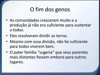 O fim dos genos
• As comunidades cresceram muito e a
  produção já não era suficiente para sustentar
  a todos.
• Eles resolveram dividir as terras.
• Mesmo com essa divisão, não foi suficiente
  para todos viverem bem.
• O pater familia “sugeria” que seus parentes
  mais distantes fossem embora para outros
  lugares.
 