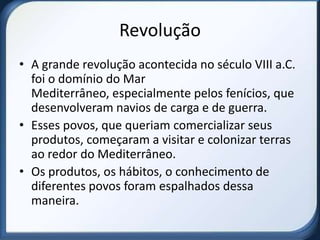 Revolução
• A grande revolução acontecida no século VIII a.C.
  foi o domínio do Mar
  Mediterrâneo, especialmente pelos fenícios, que
  desenvolveram navios de carga e de guerra.
• Esses povos, que queriam comercializar seus
  produtos, começaram a visitar e colonizar terras
  ao redor do Mediterrâneo.
• Os produtos, os hábitos, o conhecimento de
  diferentes povos foram espalhados dessa
  maneira.
 