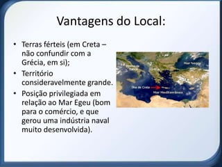 Vantagens do Local:
• Terras férteis (em Creta –
  não confundir com a
  Grécia, em si);
• Território
  consideravelmente grande.
• Posição privilegiada em
  relação ao Mar Egeu (bom
  para o comércio, e que
  gerou uma indústria naval
  muito desenvolvida).
 