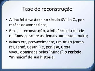 Fase de reconstrução
• A ilha foi devastada no século XVIII a.C., por
  razões desconhecidas;
• Em sua reconstrução, a influência da cidade
  de Cnossos sobre as demais aumentou muito;
• Minos era, provavelmente, um título (como
  rei, Faraó, César...) e, por isso, Creta
  viveu, dominada pelos “Minos”, o Período
  “minoico” de sua história.
 