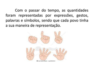 Com o passar do tempo, as quantidades
foram representadas por expressões, gestos,
palavras e símbolos, sendo que cada povo tinha
a sua maneira de representação.
 