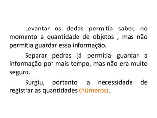 Levantar os dedos permitia saber, no
momento a quantidade de objetos , mas não
permitia guardar essa informação.
      Separar pedras já permitia guardar a
informação por mais tempo, mas não era muito
seguro.
      Surgiu, portanto, a necessidade de
registrar as quantidades (números).
 