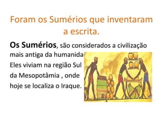 Foram os Sumérios que inventaram
            a escrita.
Os Sumérios, são considerados a civilização
mais antiga da humanidade,
Eles viviam na região Sul
da Mesopotâmia , onde
hoje se localiza o Iraque.
 