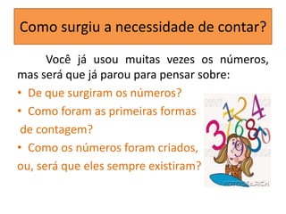 Como surgiu a necessidade de contar?
      Você já usou muitas vezes os números,
mas será que já parou para pensar sobre:
• De que surgiram os números?
• Como foram as primeiras formas
 de contagem?
• Como os números foram criados,
ou, será que eles sempre existiram?
 