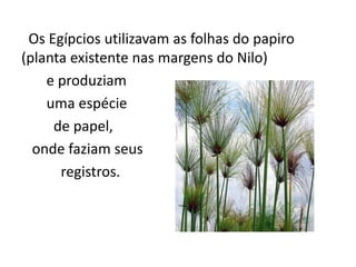 Os Egípcios utilizavam as folhas do papiro
(planta existente nas margens do Nilo)
    e produziam
    uma espécie
     de papel,
  onde faziam seus
      registros.
 