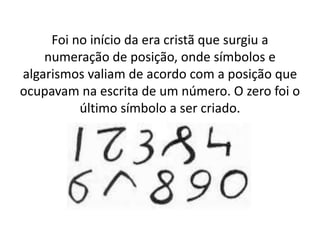 Foi no início da era cristã que surgiu a
    numeração de posição, onde símbolos e
algarismos valiam de acordo com a posição que
ocupavam na escrita de um número. O zero foi o
          último símbolo a ser criado.
 