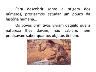 Para descobrir sobre a origem dos
números, precisamos estudar um pouco da
história humana...
      Os povos primitivos viviam daquilo que a
natureza lhes davam, não sabiam, nem
precisavam saber quantos objetos tinham.
 