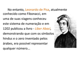 No entanto, Leonardo de Pisa, atualmente
conhecido como Fibonacci, em
uma de suas viagens conheceu
este sistema de numeração e em
1202 publicou a livro - Liber Abaci,
demonstrando que com os símbolos
hindus e o zero inventado pelos
árabes, era possível representar
qualquer número...
 