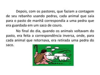 Depois, com os pastores, que faziam a contagem
de seu rebanho usando pedras, cada animal que saía
para o pasto de manhã correspondia a uma pedra que
era guardada em um saco de couro.
      No final do dia, quando os animais voltavam do
pasto, era feita a correspondência inversa, onde, para
cada animal que retornava, era retirada uma pedra do
saco.
 
